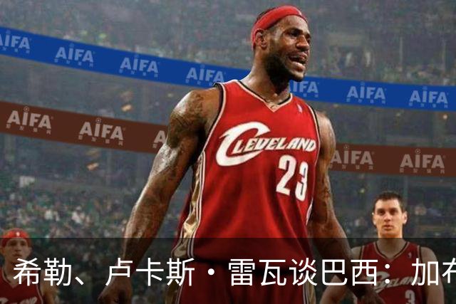 希勒、卢卡斯·雷瓦谈巴西：加布里埃尔表现迟缓 安帅任务艰巨
