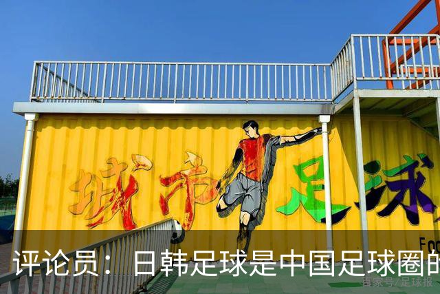 评论员：日韩足球是中国足球圈的一面照妖镜，照出联赛荒废之妖